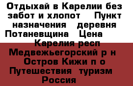 Отдыхай в Карелии без забот и хлопот. › Пункт назначения ­ деревня Потаневщина › Цена ­ 1 500 - Карелия респ., Медвежьегорский р-н, Остров Кижи п/о Путешествия, туризм » Россия   